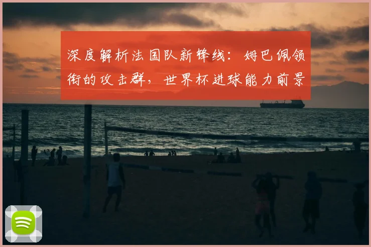 深度解析法国队新锋线：姆巴佩领衔的攻击群，世界杯进球能力前景展望