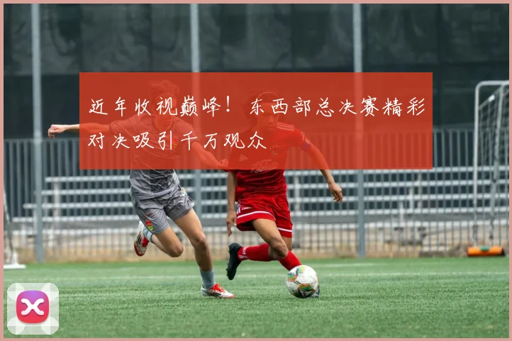 近年收视巅峰!东西部总决赛精彩对决吸引千万观众