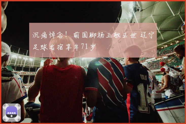 沉痛悼念!前国脚杨玉敏去世 辽宁足球名宿享年71岁