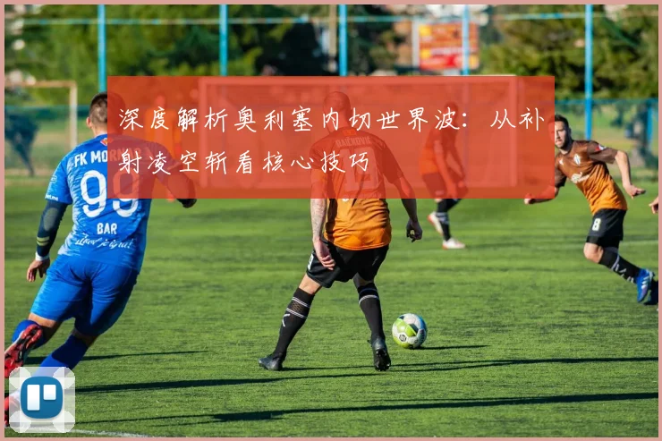 深度解析奥利塞内切世界波:从补射凌空斩看核心技巧