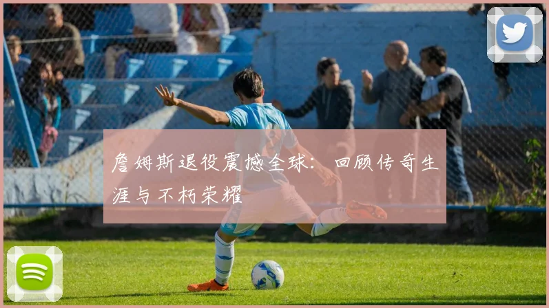 詹姆斯退役震撼全球:回顾传奇生涯与不朽荣耀