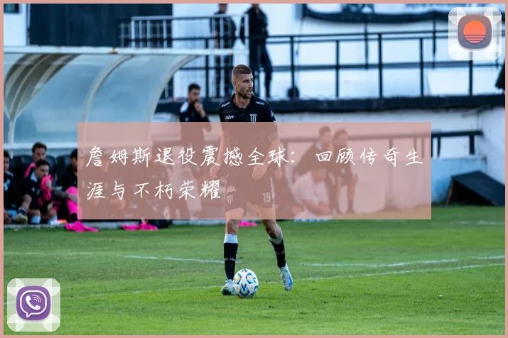 詹姆斯退役震撼全球：回顾传奇生涯与不朽荣耀