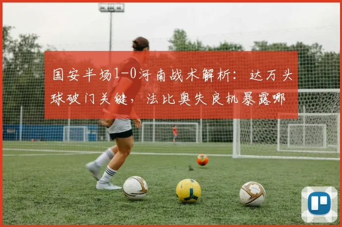 国安半场1-0河南战术解析:达万头球破门关键,法比奥失良机暴露哪些问题?
