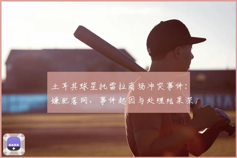 土耳其球星托雷拉商场冲突事件:嫌犯落网,事件起因与处理结果深度解析