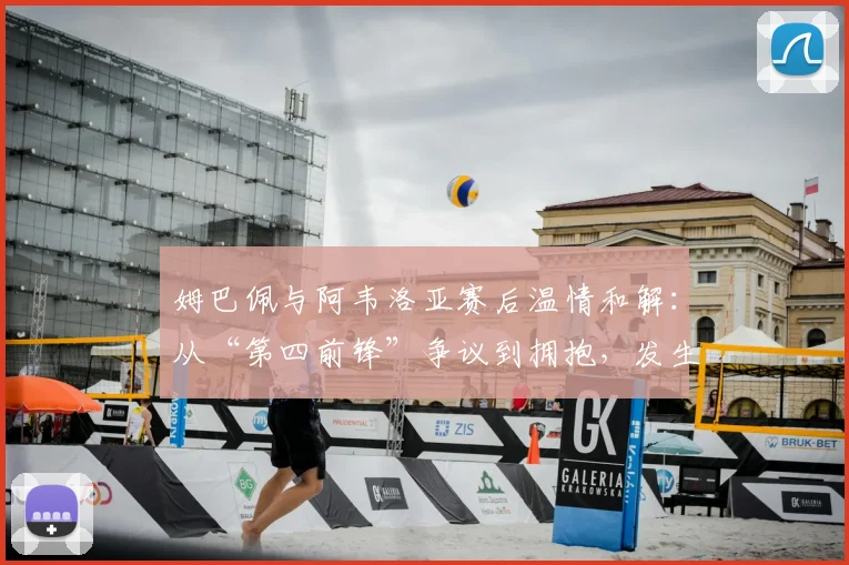 姆巴佩与阿韦洛亚赛后温情和解：从“第四前锋”争议到拥抱，发生了什么？