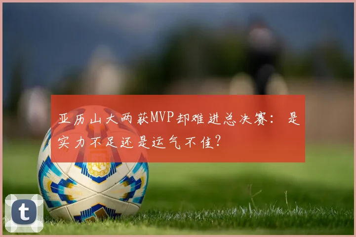 亚历山大两获MVP却难进总决赛：是实力不足还是运气不佳？