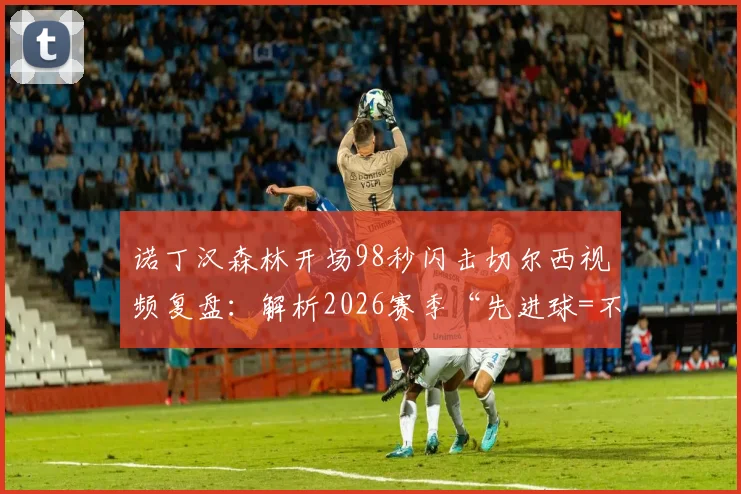 诺丁汉森林开场98秒闪击切尔西视频复盘：解析2026赛季“先进球=不败”的英超铁律与切尔西困局