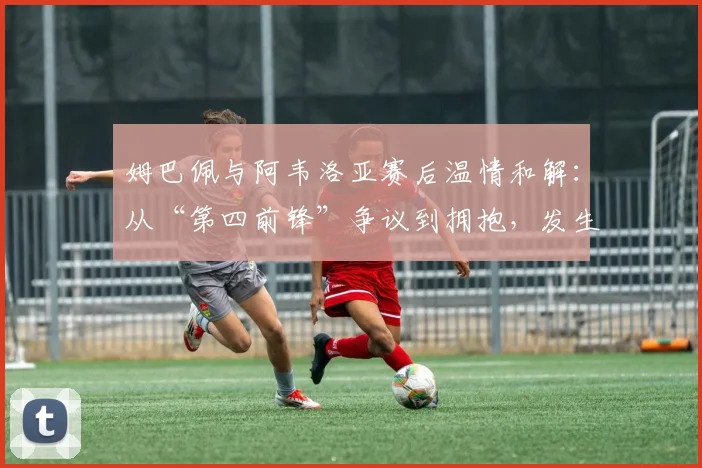 姆巴佩与阿韦洛亚赛后温情和解：从“第四前锋”争议到拥抱，发生了什么？