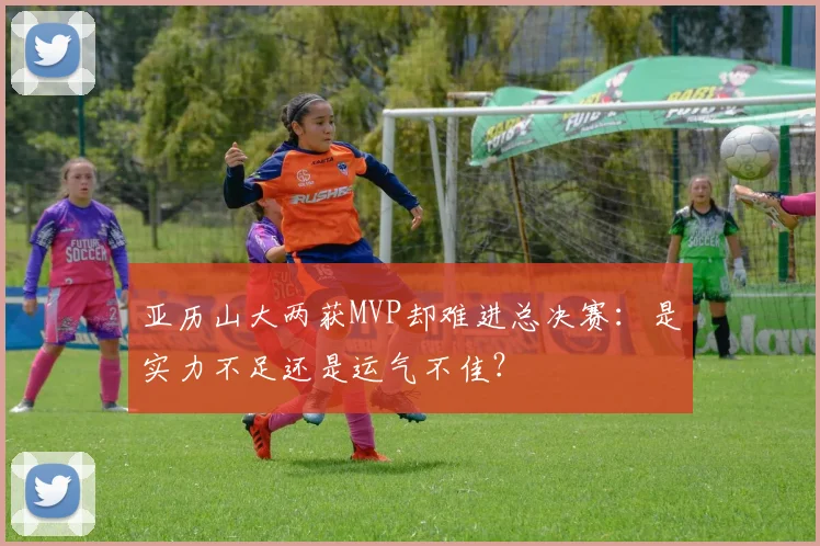亚历山大两获MVP却难进总决赛：是实力不足还是运气不佳？
